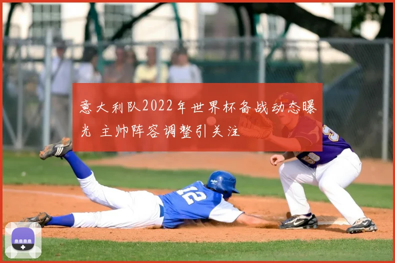 意大利队2022年世界杯备战动态曝光 主帅阵容调整引关注