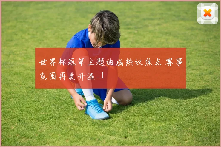 世界杯冠军主题曲成热议焦点 赛事氛围再度升温_1
