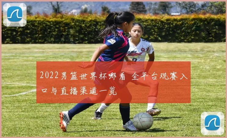 2022男篮世界杯哪看 全平台观赛入口与直播渠道一览