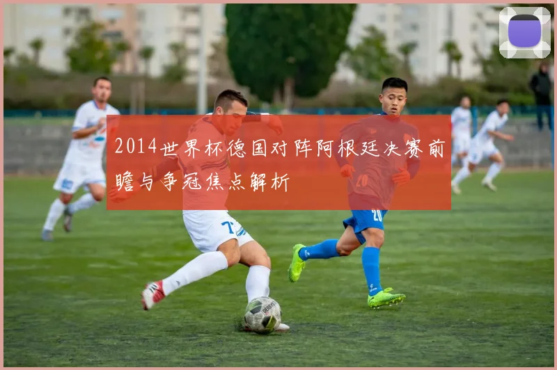 2014世界杯德国对阵阿根廷决赛前瞻与争冠焦点解析