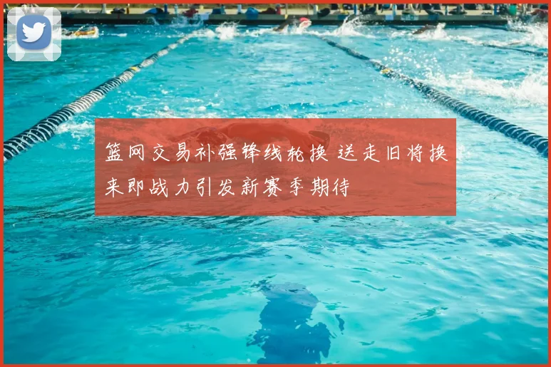 篮网交易补强锋线轮换 送走旧将换来即战力引发新赛季期待