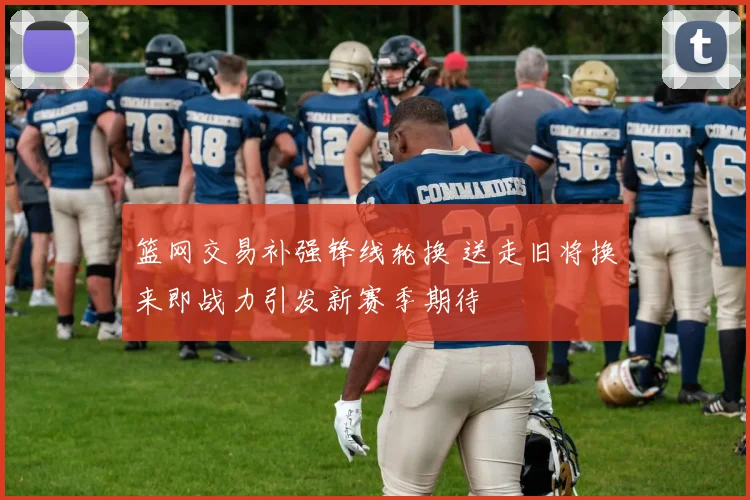 篮网交易补强锋线轮换 送走旧将换来即战力引发新赛季期待