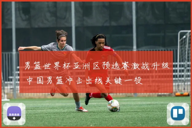男篮世界杯亚洲区预选赛激战升级 中国男篮冲击出线关键一役