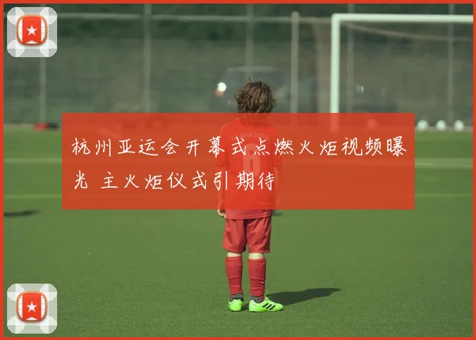 杭州亚运会开幕式点燃火炬视频曝光 主火炬仪式引期待