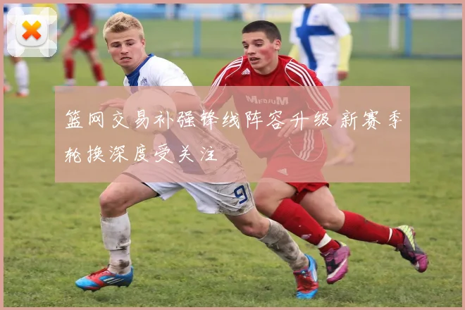 篮网交易补强锋线阵容升级 新赛季轮换深度受关注