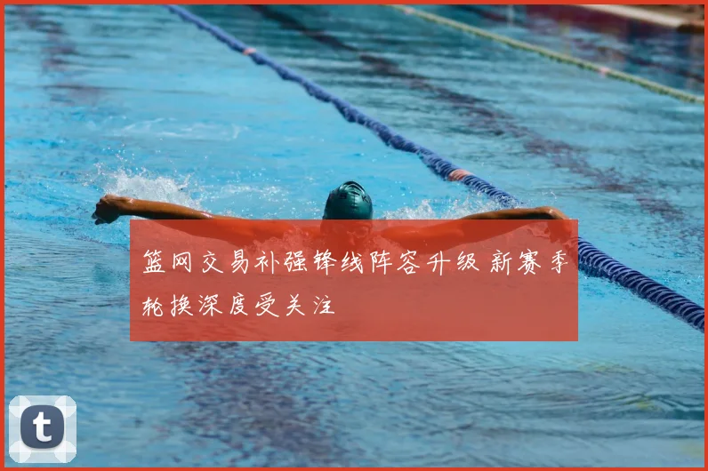 篮网交易补强锋线阵容升级 新赛季轮换深度受关注