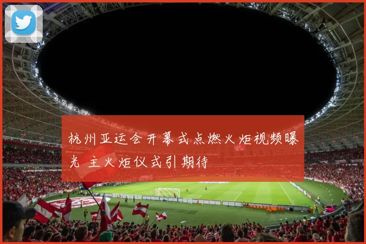 杭州亚运会开幕式点燃火炬视频曝光 主火炬仪式引期待