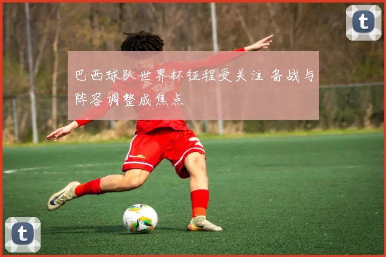 巴西球队世界杯征程受关注 备战与阵容调整成焦点